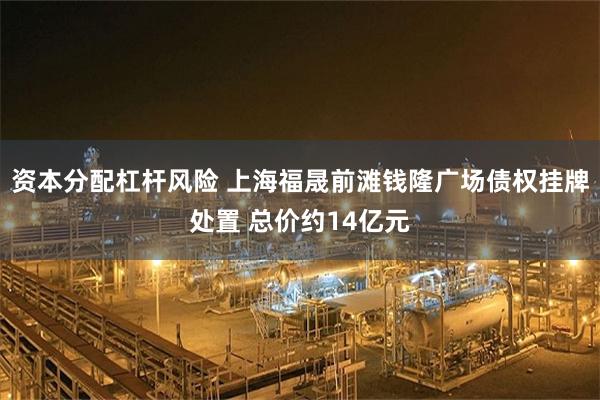 资本分配杠杆风险 上海福晟前滩钱隆广场债权挂牌处置 总价约14亿元