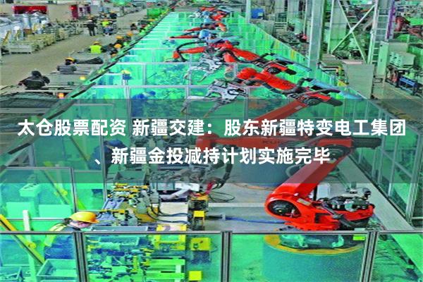 太仓股票配资 新疆交建：股东新疆特变电工集团、新疆金投减持计划实施完毕
