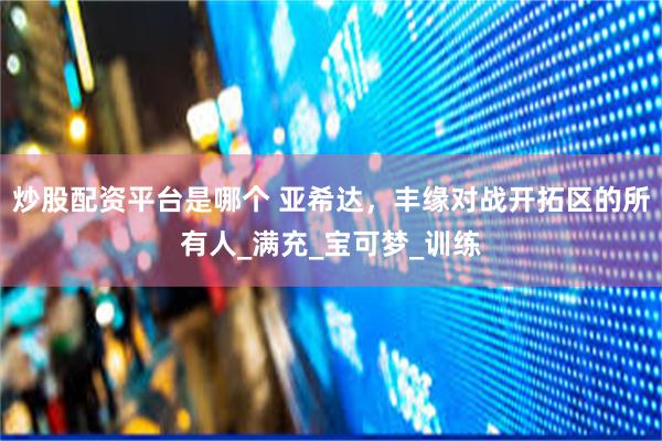 炒股配资平台是哪个 亚希达，丰缘对战开拓区的所有人_满充_宝可梦_训练
