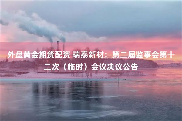 外盘黄金期货配资 瑞泰新材：第二届监事会第十二次（临时）会议决议公告
