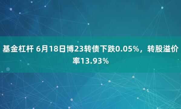基金杠杆 6月18日博23转债下跌0.05%，转股溢价率13.93%