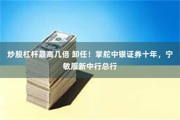 炒股杠杆最高几倍 卸任！掌舵中银证券十年，宁敏履新中行总行