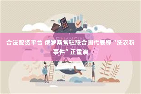合法配资平台 俄罗斯常驻联合国代表称“洗衣粉事件”正重演