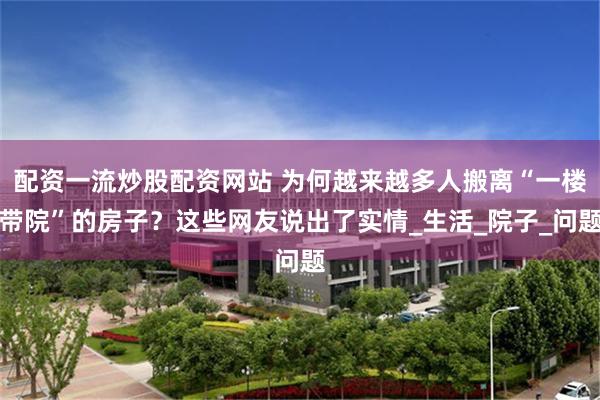 配资一流炒股配资网站 为何越来越多人搬离“一楼带院”的房子？这些网友说出了实情_生活_院子_问题