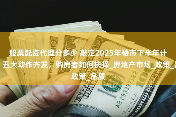 股票配资代理分多少 敲定2025年楼市下半年计划，五大动作齐发，购房者如何抉择_房地产市场_政策_品质