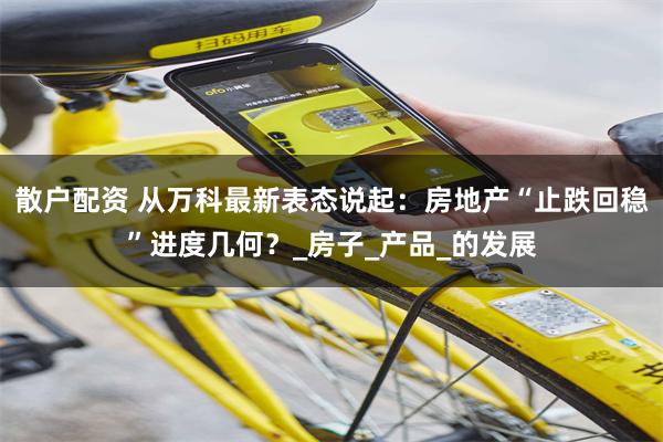 散户配资 从万科最新表态说起：房地产“止跌回稳”进度几何？_房子_产品_的发展
