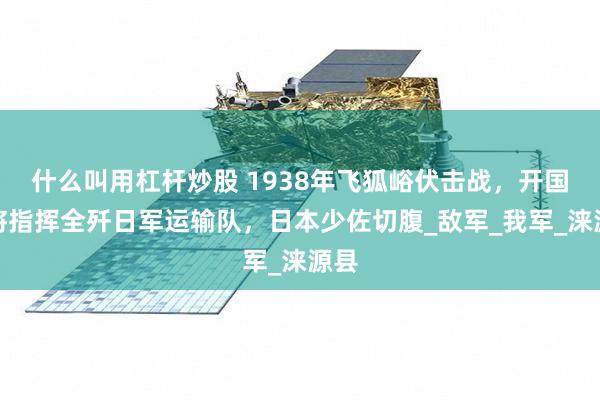 什么叫用杠杆炒股 1938年飞狐峪伏击战，开国中将指挥全歼日军运输队，日本少佐切腹_敌军_我军_涞源县