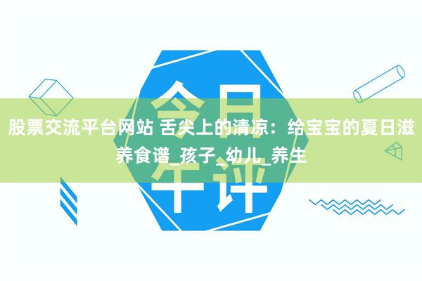 股票交流平台网站 舌尖上的清凉：给宝宝的夏日滋养食谱_孩子_幼儿_养生