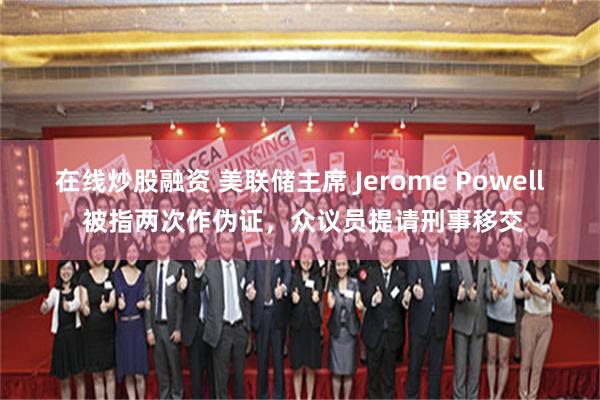 在线炒股融资 美联储主席 Jerome Powell 被指两次作伪证，众议员提请刑事移交