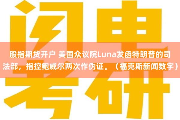 股指期货开户 美国众议院Luna发函特朗普的司法部，指控鲍威尔两次作伪证。（福克斯新闻数字）