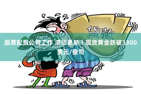 股票配资公司工作 滚动更新丨现货黄金跌破3300美元/盎司