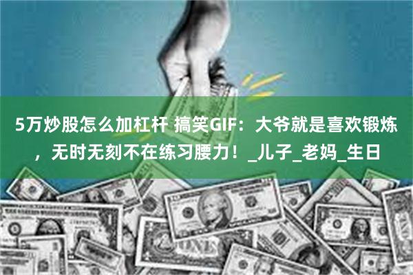 5万炒股怎么加杠杆 搞笑GIF：大爷就是喜欢锻炼，无时无刻不在练习腰力！_儿子_老妈_生日