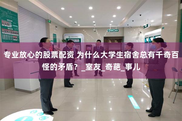 专业放心的股票配资 为什么大学生宿舍总有千奇百怪的矛盾？_室友_奇葩_事儿