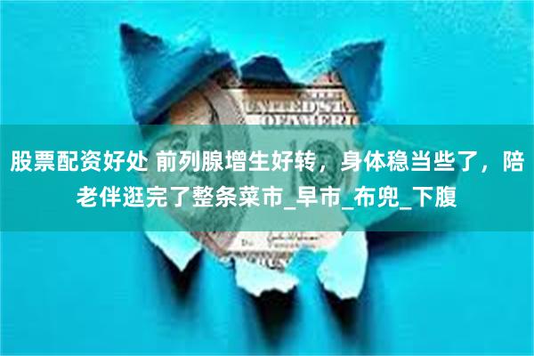 股票配资好处 前列腺增生好转，身体稳当些了，陪老伴逛完了整条菜市_早市_布兜_下腹