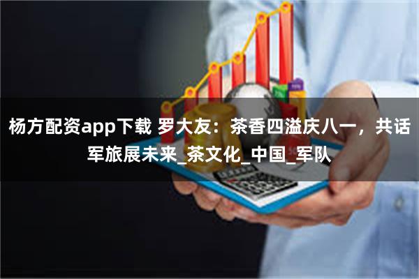 杨方配资app下载 罗大友：茶香四溢庆八一，共话军旅展未来_茶文化_中国_军队