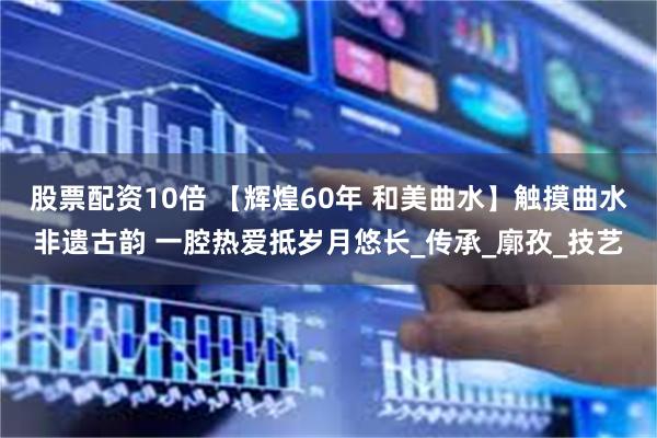 股票配资10倍 【辉煌60年 和美曲水】触摸曲水非遗古韵 一腔热爱抵岁月悠长_传承_廓孜_技艺