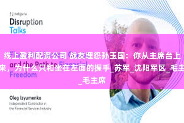 线上盈利配资公司 战友埋怨孙玉国：你从主席台上下来，为什么只和坐在左面的握手_苏军_沈阳军区_毛主席