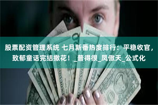 股票配资管理系统 七月新番热度排行：平稳收官，致郁童话完结撒花！_普得很_凤傲天_公式化