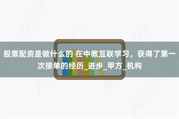 股票配资是做什么的 在中教互联学习，获得了第一次接单的经历_进步_甲方_机构