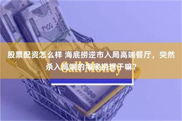 股票配资怎么样 海底捞逆市入局高端餐厅，突然杀入高端的海底捞想干嘛？
