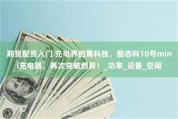 期货配资入门 充电界的黑科技，酷态科10号mini充电器，再次突破创新！_功率_设备_空间