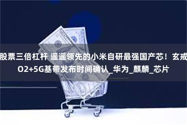 股票三倍杠杆 遥遥领先的小米自研最强国产芯！玄戒O2+5G基带发布时间确认_华为_麒麟_芯片