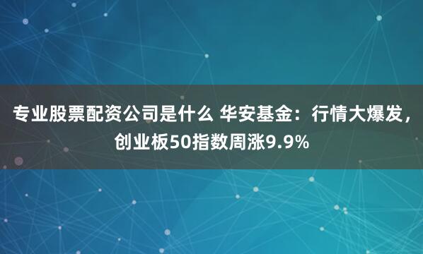 专业股票配资公司是什么 华安基金：行情大爆发，创业板50指数周涨9.9%