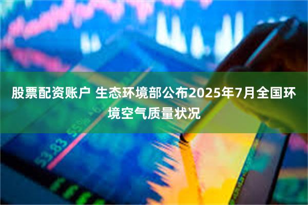 股票配资账户 生态环境部公布2025年7月全国环境空气质量状况