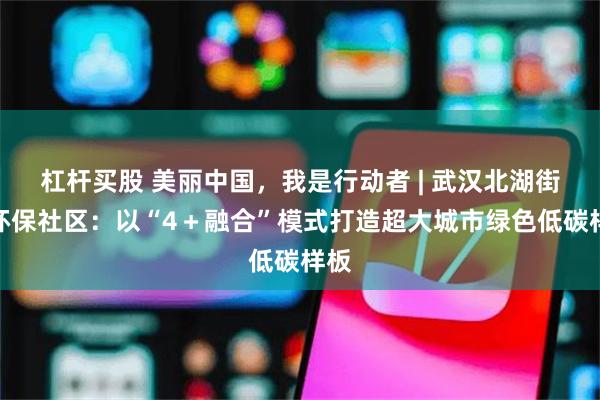 杠杆买股 美丽中国，我是行动者 | 武汉北湖街道环保社区：以“4＋融合”模式打造超大城市绿色低碳样板