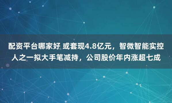 配资平台哪家好 或套现4.8亿元，智微智能实控人之一拟大手笔减持，公司股价年内涨超七成