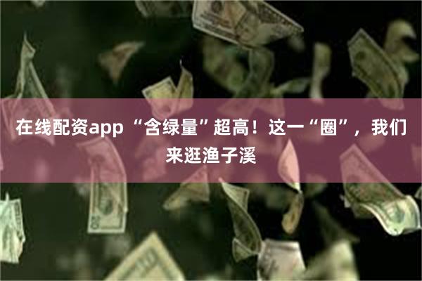 在线配资app “含绿量”超高！这一“圈”，我们来逛渔子溪