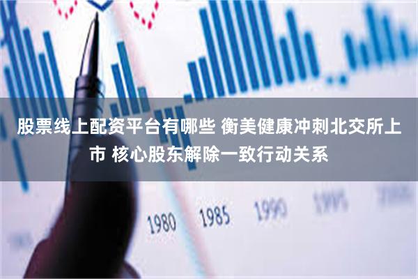 股票线上配资平台有哪些 衡美健康冲刺北交所上市 核心股东解除一致行动关系