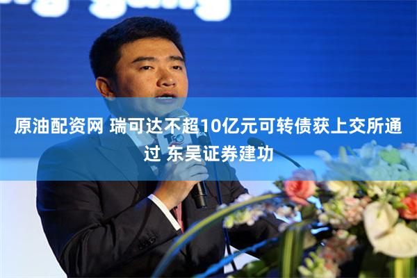 原油配资网 瑞可达不超10亿元可转债获上交所通过 东吴证券建功
