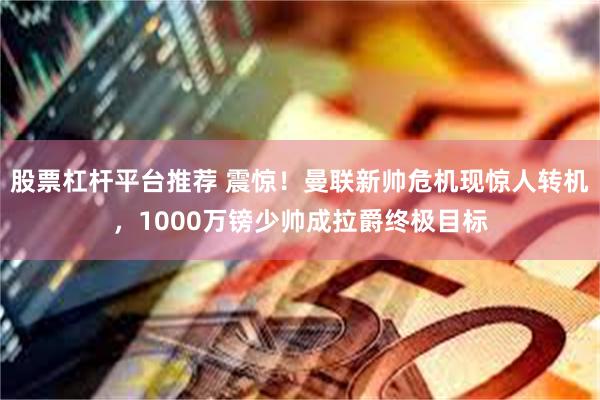 股票杠杆平台推荐 震惊！曼联新帅危机现惊人转机，1000万镑少帅成拉爵终极目标
