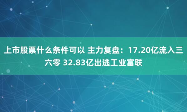 上市股票什么条件可以 主力复盘:17.20亿流入三六零 32.83亿出逃工业富联