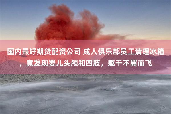 国内最好期货配资公司 成人俱乐部员工清理冰箱，竟发现婴儿头颅和四肢，躯干不翼而飞