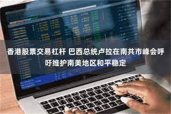 香港股票交易杠杆 巴西总统卢拉在南共市峰会呼吁维护南美地区和平稳定