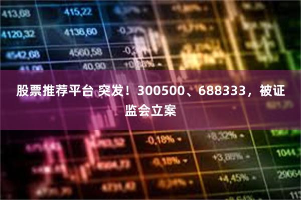 股票推荐平台 突发！300500、688333，被证监会立案