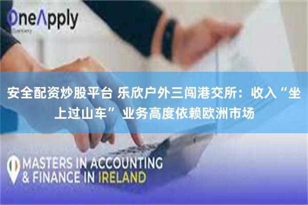 安全配资炒股平台 乐欣户外三闯港交所：收入“坐上过山车” 业务高度依赖欧洲市场